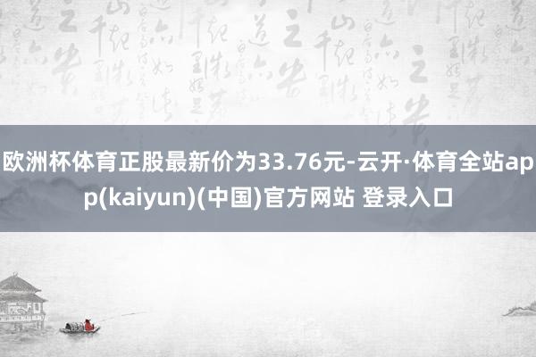 欧洲杯体育正股最新价为33.76元-云开·体育全站app(kaiyun)(中国)官方网站 登录入口
