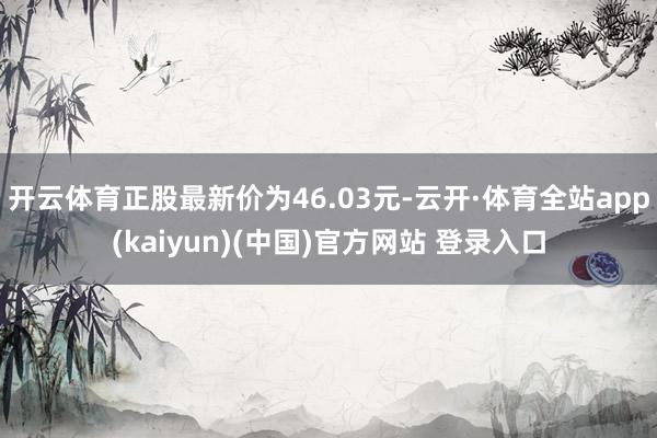 开云体育正股最新价为46.03元-云开·体育全站app(kaiyun)(中国)官方网站 登录入口