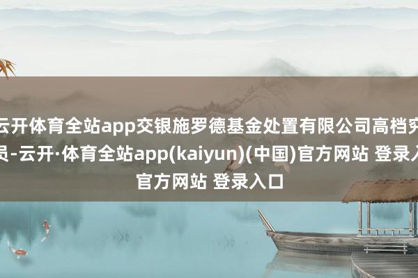 云开体育全站app交银施罗德基金处置有限公司高档究诘员-云开·体育全站app(kaiyun)(中国)官方网站 登录入口