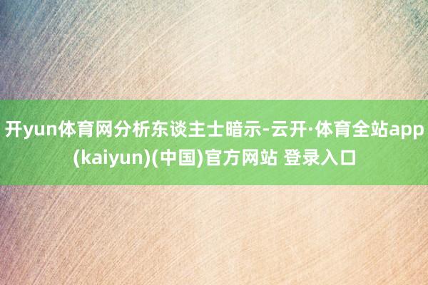 开yun体育网　　分析东谈主士暗示-云开·体育全站app(kaiyun)(中国)官方网站 登录入口
