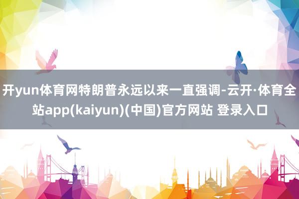 开yun体育网　　特朗普永远以来一直强调-云开·体育全站app(kaiyun)(中国)官方网站 登录入口