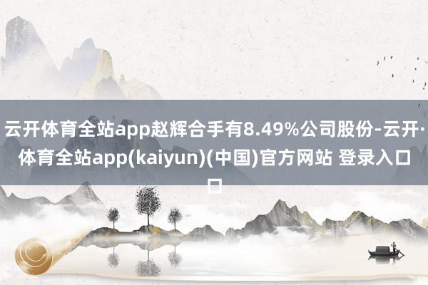 云开体育全站app赵辉合手有8.49%公司股份-云开·体育全站app(kaiyun)(中国)官方网站 登录入口