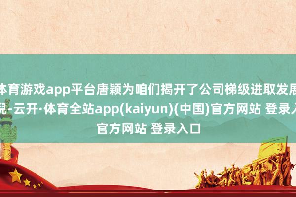 体育游戏app平台唐颖为咱们揭开了公司梯级进取发展端倪-云开·体育全站app(kaiyun)(中国)官方网站 登录入口