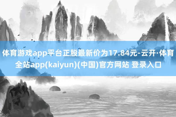 体育游戏app平台正股最新价为17.84元-云开·体育全站app(kaiyun)(中国)官方网站 登录入口