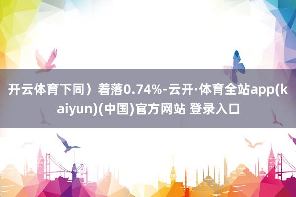 开云体育下同）着落0.74%-云开·体育全站app(kaiyun)(中国)官方网站 登录入口
