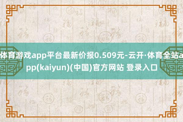 体育游戏app平台最新价报0.509元-云开·体育全站app(kaiyun)(中国)官方网站 登录入口