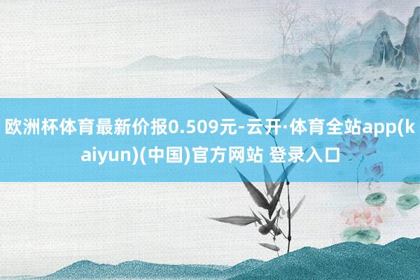 欧洲杯体育最新价报0.509元-云开·体育全站app(kaiyun)(中国)官方网站 登录入口
