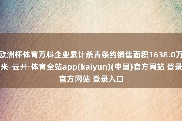 欧洲杯体育万科企业累计杀青条约销售面积1638.0万宽泛米-云开·体育全站app(kaiyun)(中国)官方网站 登录入口