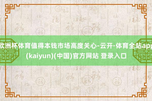 欧洲杯体育值得本钱市场高度关心-云开·体育全站app(kaiyun)(中国)官方网站 登录入口