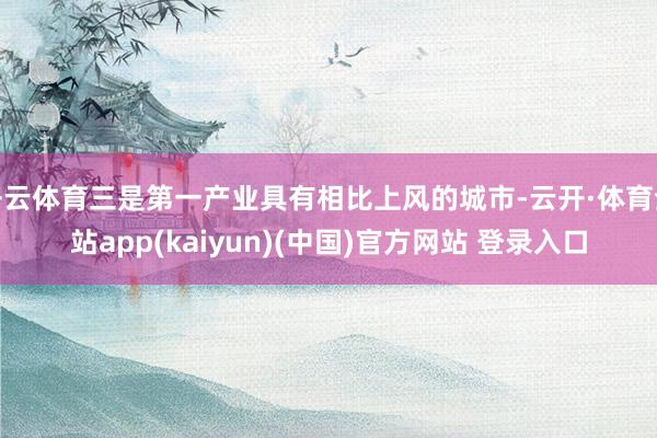 开云体育三是第一产业具有相比上风的城市-云开·体育全站app(kaiyun)(中国)官方网站 登录入口