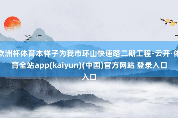 欧洲杯体育本样子为我市环山快速路二期工程-云开·体育全站app(kaiyun)(中国)官方网站 登录入口