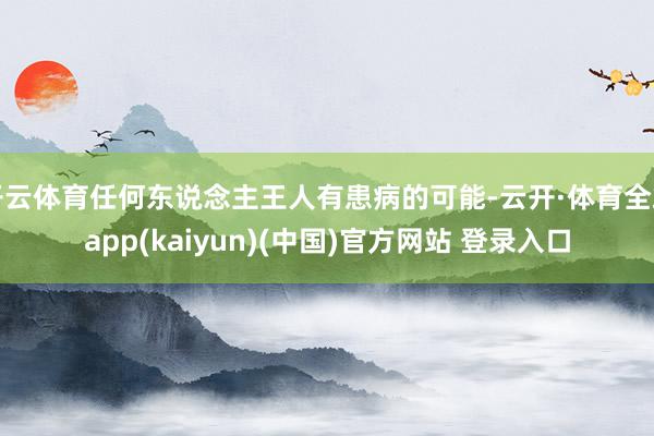 开云体育任何东说念主王人有患病的可能-云开·体育全站app(kaiyun)(中国)官方网站 登录入口