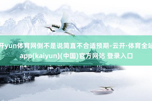 开yun体育网倒不是说简直不合适预期-云开·体育全站app(kaiyun)(中国)官方网站 登录入口