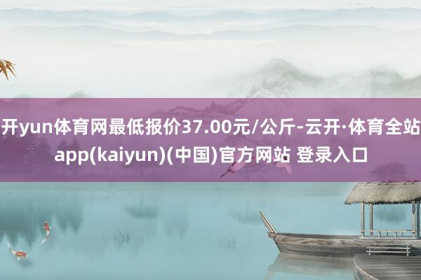 开yun体育网最低报价37.00元/公斤-云开·体育全站app(kaiyun)(中国)官方网站 登录入口