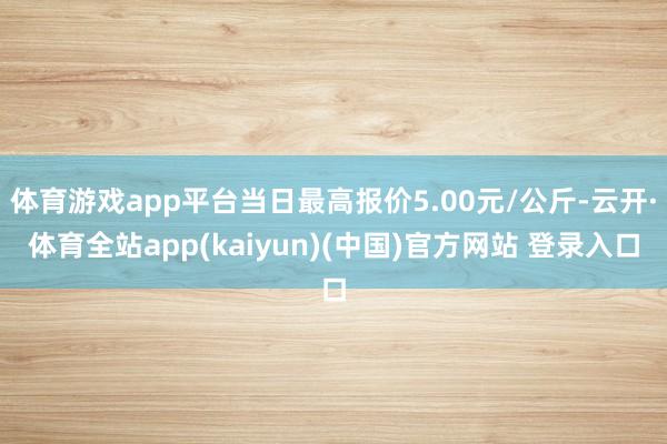 体育游戏app平台当日最高报价5.00元/公斤-云开·体育全站app(kaiyun)(中国)官方网站 登录入口