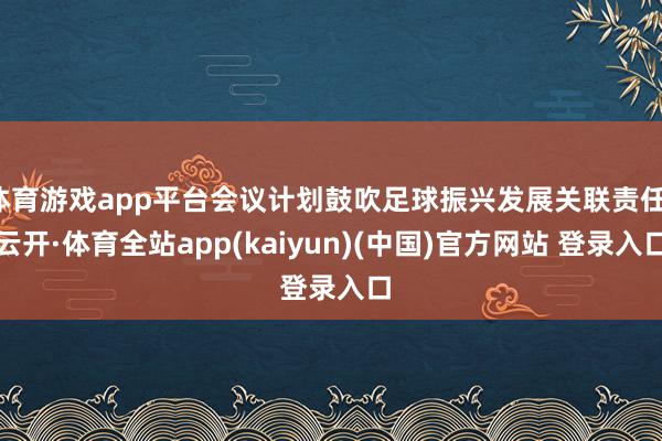 体育游戏app平台会议计划鼓吹足球振兴发展关联责任-云开·体育全站app(kaiyun)(中国)官方网站 登录入口
