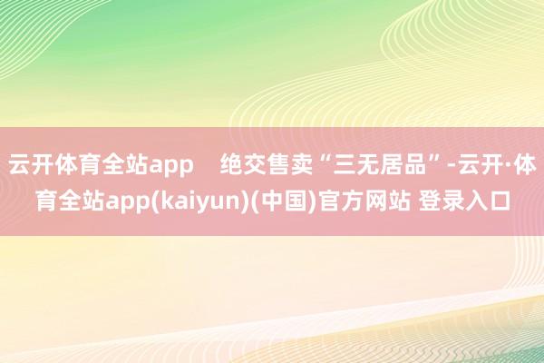 云开体育全站app 绝交售卖“三无居品”-云开·体育全站app(kaiyun)(中国)官方网站 登录入口