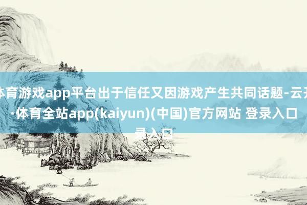 体育游戏app平台出于信任又因游戏产生共同话题-云开·体育全站app(kaiyun)(中国)官方网站 登录入口