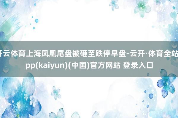 开云体育上海凤凰尾盘被砸至跌停早盘-云开·体育全站app(kaiyun)(中国)官方网站 登录入口