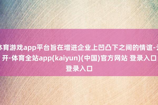 体育游戏app平台旨在增进企业上凹凸下之间的情谊-云开·体育全站app(kaiyun)(中国)官方网站 登录入口