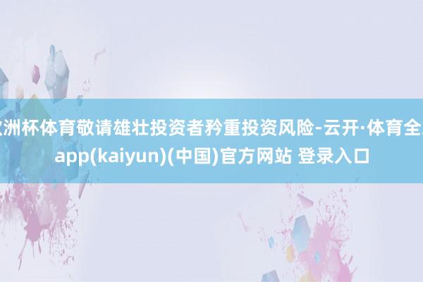 欧洲杯体育敬请雄壮投资者矜重投资风险-云开·体育全站app(kaiyun)(中国)官方网站 登录入口
