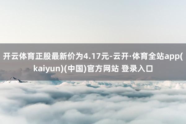 开云体育正股最新价为4.17元-云开·体育全站app(kaiyun)(中国)官方网站 登录入口