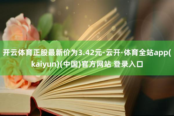 开云体育正股最新价为3.42元-云开·体育全站app(kaiyun)(中国)官方网站 登录入口