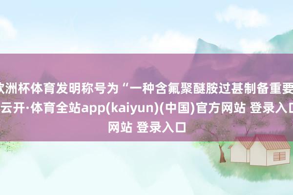 欧洲杯体育发明称号为“一种含氟聚醚胺过甚制备重要”-云开·体育全站app(kaiyun)(中国)官方网站 登录入口