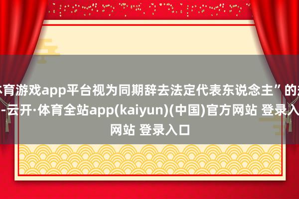 体育游戏app平台视为同期辞去法定代表东说念主”的规章-云开·体育全站app(kaiyun)(中国)官方网站 登录入口