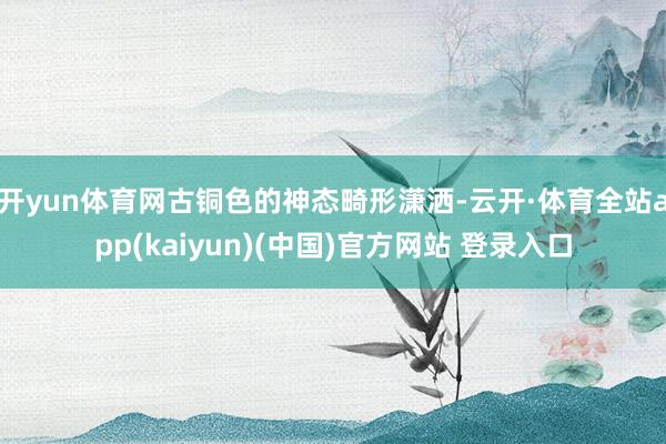 开yun体育网古铜色的神态畸形潇洒-云开·体育全站app(kaiyun)(中国)官方网站 登录入口