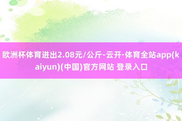 欧洲杯体育进出2.08元/公斤-云开·体育全站app(kaiyun)(中国)官方网站 登录入口