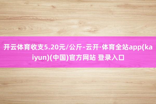 开云体育收支5.20元/公斤-云开·体育全站app(kaiyun)(中国)官方网站 登录入口
