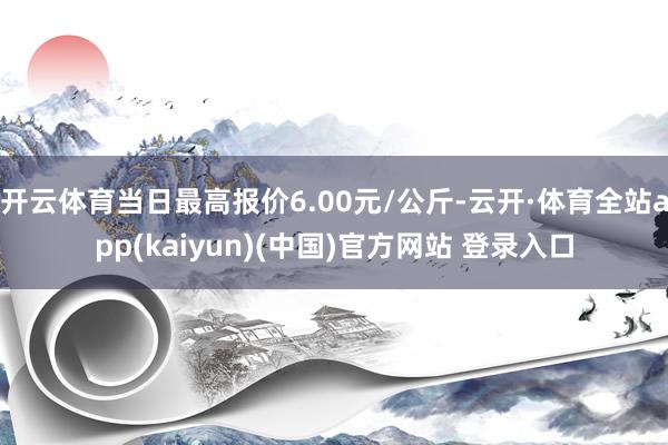 开云体育当日最高报价6.00元/公斤-云开·体育全站app(kaiyun)(中国)官方网站 登录入口