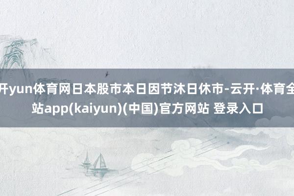 开yun体育网日本股市本日因节沐日休市-云开·体育全站app(kaiyun)(中国)官方网站 登录入口