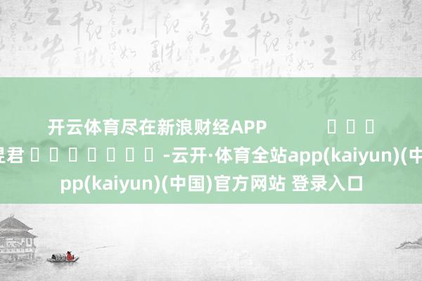开云体育尽在新浪财经APP            						职守剪辑：卢昱君 							-云开·体育全站app(kaiyun)(中国)官方网站 登录入口
