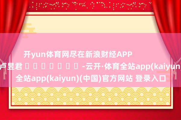 开yun体育网尽在新浪财经APP            						包袱裁剪：卢昱君 							-云开·体育全站app(kaiyun)(中国)官方网站 登录入口