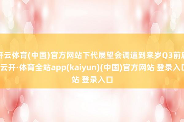 开云体育(中国)官方网站下代展望会调遣到来岁Q3前后-云开·体育全站app(kaiyun)(中国)官方网站 登录入口