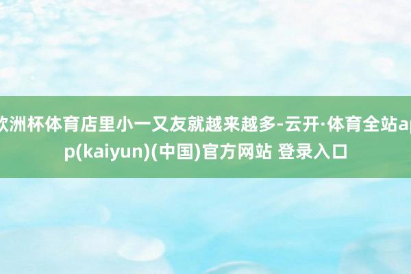 欧洲杯体育店里小一又友就越来越多-云开·体育全站app(kaiyun)(中国)官方网站 登录入口