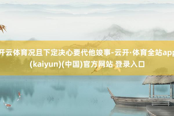 开云体育况且下定决心要代他竣事-云开·体育全站app(kaiyun)(中国)官方网站 登录入口