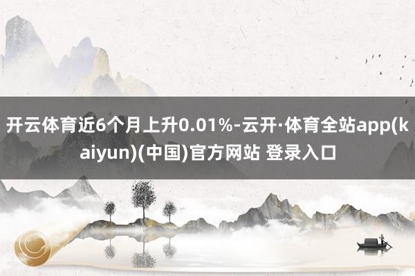 开云体育近6个月上升0.01%-云开·体育全站app(kaiyun)(中国)官方网站 登录入口