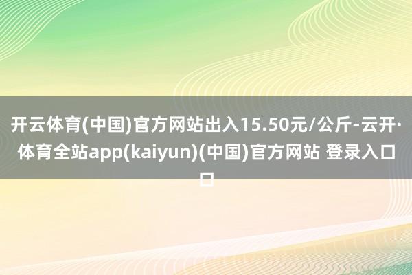 开云体育(中国)官方网站出入15.50元/公斤-云开·体育全站app(kaiyun)(中国)官方网站 登录入口