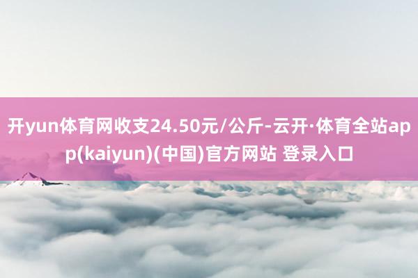 开yun体育网收支24.50元/公斤-云开·体育全站app(kaiyun)(中国)官方网站 登录入口