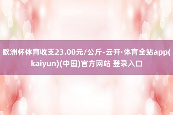 欧洲杯体育收支23.00元/公斤-云开·体育全站app(kaiyun)(中国)官方网站 登录入口