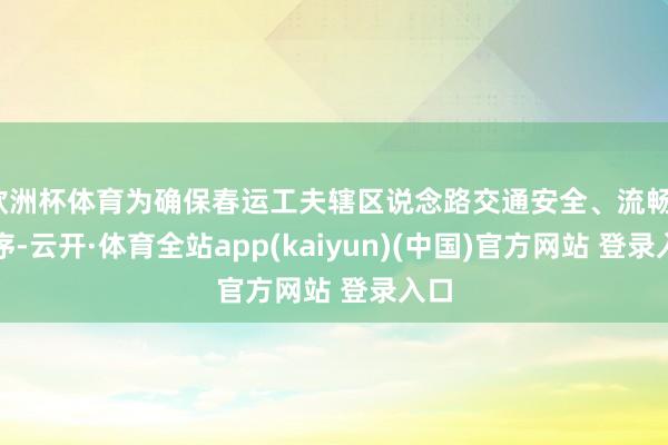 欧洲杯体育为确保春运工夫辖区说念路交通安全、流畅、有序-云开·体育全站app(kaiyun)(中国)官方网站 登录入口
