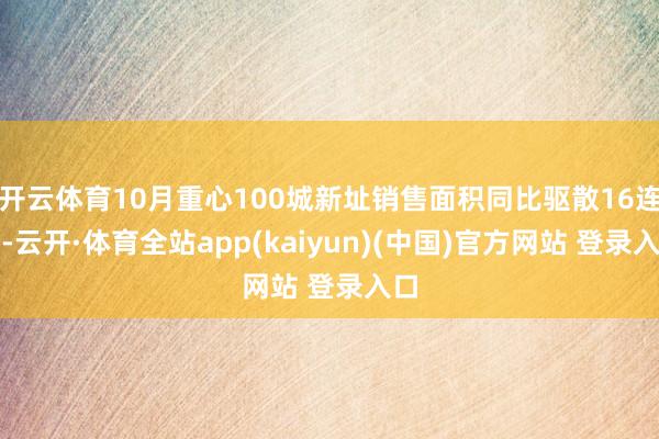 开云体育10月重心100城新址销售面积同比驱散16连跌-云开·体育全站app(kaiyun)(中国)官方网站 登录入口