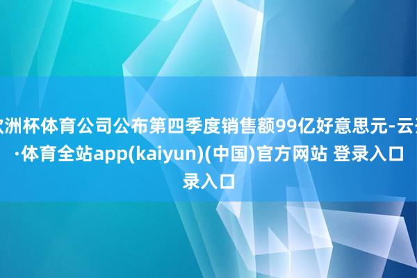 欧洲杯体育公司公布第四季度销售额99亿好意思元-云开·体育全站app(kaiyun)(中国)官方网站 登录入口