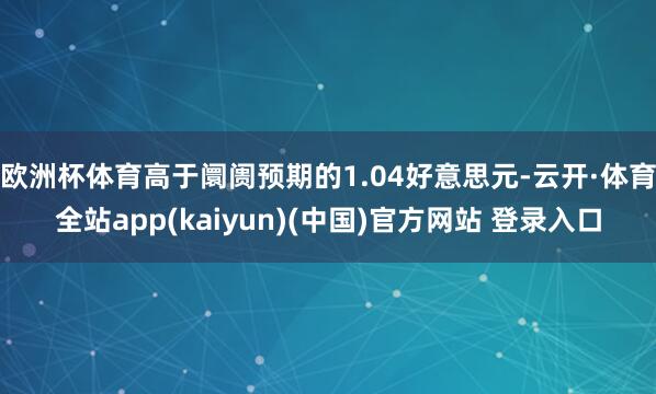 欧洲杯体育高于阛阓预期的1.04好意思元-云开·体育全站app(kaiyun)(中国)官方网站 登录入口