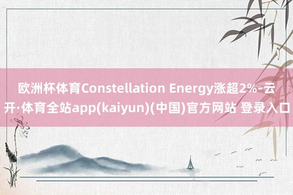 欧洲杯体育Constellation Energy涨超2%-云开·体育全站app(kaiyun)(中国)官方网站 登录入口