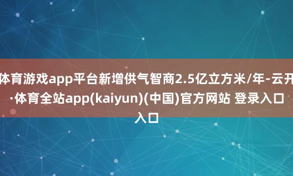 体育游戏app平台新增供气智商2.5亿立方米/年-云开·体育全站app(kaiyun)(中国)官方网站 登录入口