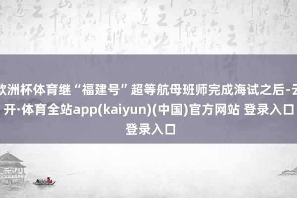 欧洲杯体育继“福建号”超等航母班师完成海试之后-云开·体育全站app(kaiyun)(中国)官方网站 登录入口